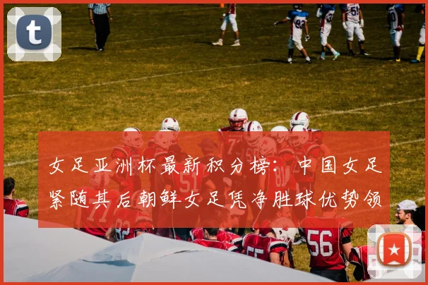 女足亚洲杯最新积分榜:中国女足紧随其后朝鲜女足凭净胜球优势领跑