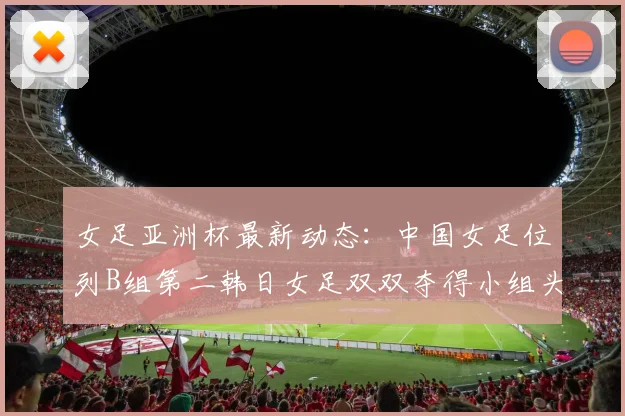 女足亚洲杯最新动态：中国女足位列B组第二韩日女足双双夺得小组头名