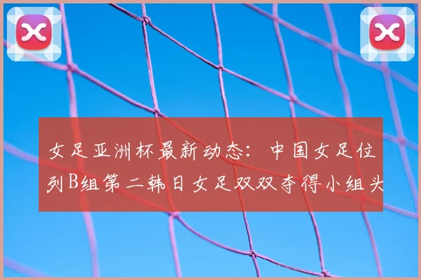 女足亚洲杯最新动态:中国女足位列B组第二韩日女足双双夺得小组头名