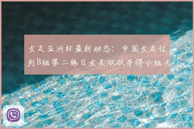 女足亚洲杯最新动态:中国女足位列B组第二韩日女足双双夺得小组头名