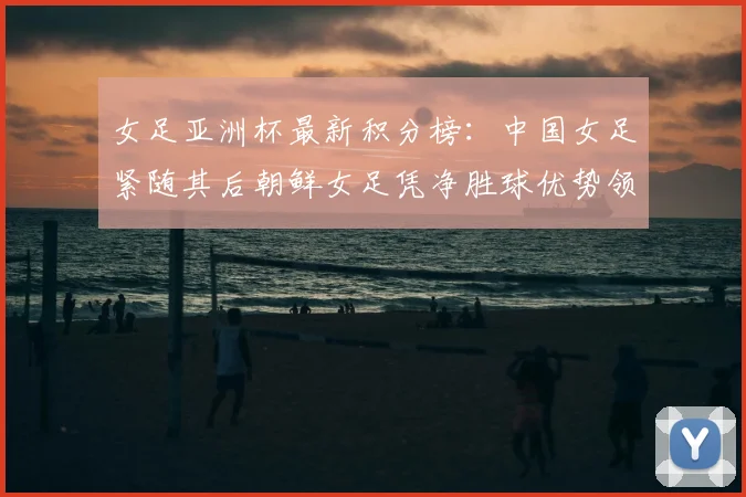 女足亚洲杯最新积分榜：中国女足紧随其后朝鲜女足凭净胜球优势领跑