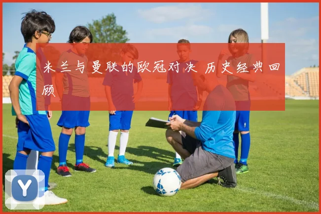 米兰与曼联的欧冠对决 历史经典回顾