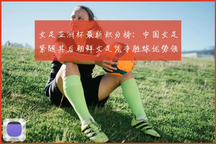女足亚洲杯最新积分榜：中国女足紧随其后朝鲜女足凭净胜球优势领跑