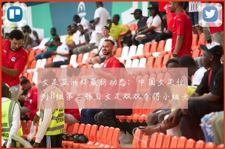 女足亚洲杯最新动态：中国女足位列B组第二韩日女足双双夺得小组头名
