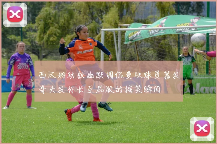 西汉姆助教幽默调侃曼联球员蓄发哥头发将长至屁股的搞笑瞬间
