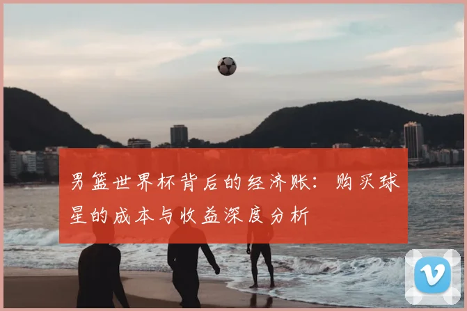 男篮世界杯背后的经济账:购买球星的成本与收益深度分析