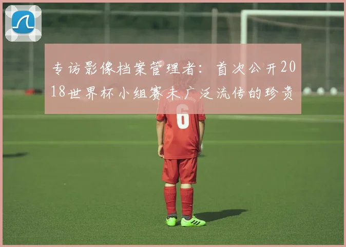 专访影像档案管理者：首次公开2018世界杯小组赛未广泛流传的珍贵图片