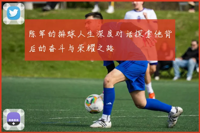陈军的排球人生深度对话探索他背后的奋斗与荣耀之路