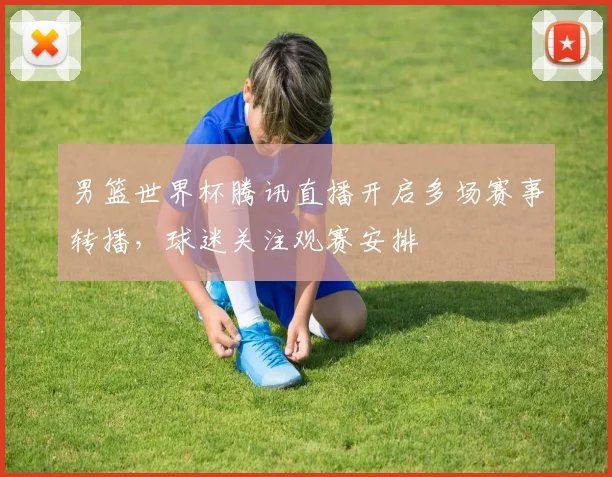 男篮世界杯腾讯直播开启多场赛事转播,球迷关注观赛安排
