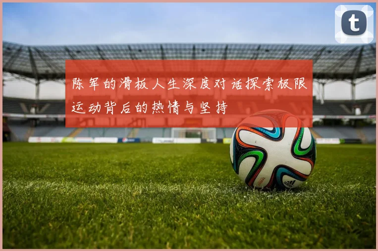 陈军的滑板人生深度对话探索极限运动背后的热情与坚持