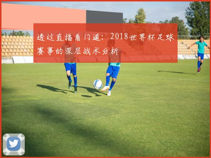 透过直播看门道:2018世界杯足球赛事的深层战术分析