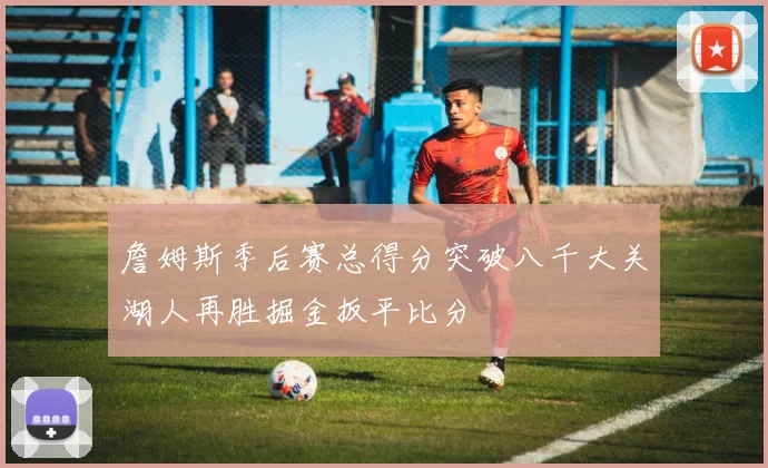 詹姆斯季后赛总得分突破八千大关湖人再胜掘金扳平比分