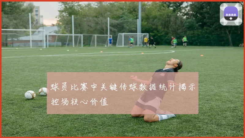 球员比赛中关键传球数据统计揭示控场核心价值