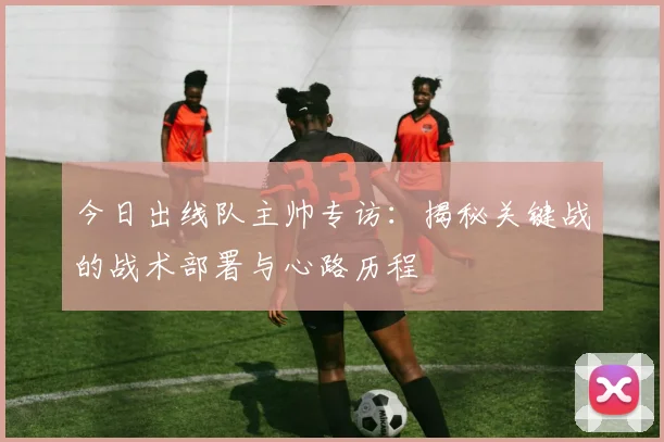 今日出线队主帅专访：揭秘关键战的战术部署与心路历程