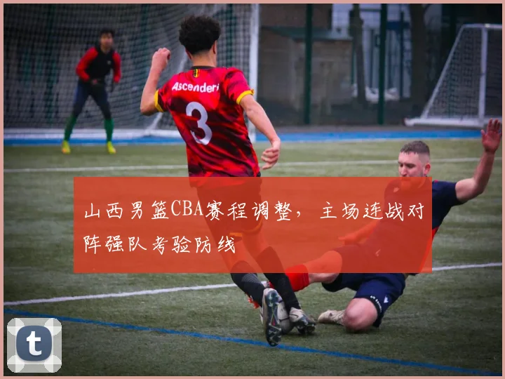 山西男篮CBA赛程调整，主场连战对阵强队考验防线