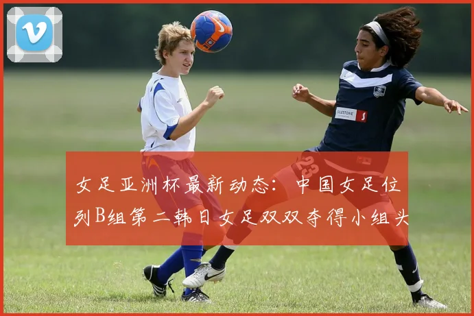 女足亚洲杯最新动态：中国女足位列B组第二韩日女足双双夺得小组头名