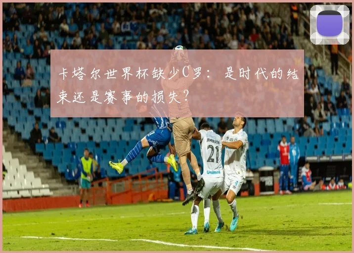 卡塔尔世界杯缺少C罗:是时代的结束还是赛事的损失?