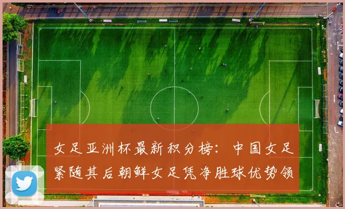 女足亚洲杯最新积分榜：中国女足紧随其后朝鲜女足凭净胜球优势领跑