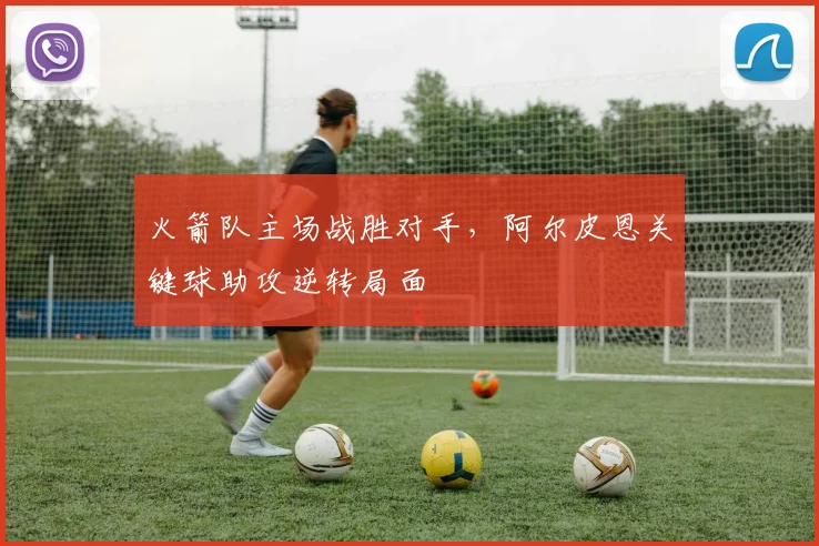 火箭队主场战胜对手，阿尔皮恩关键球助攻逆转局面