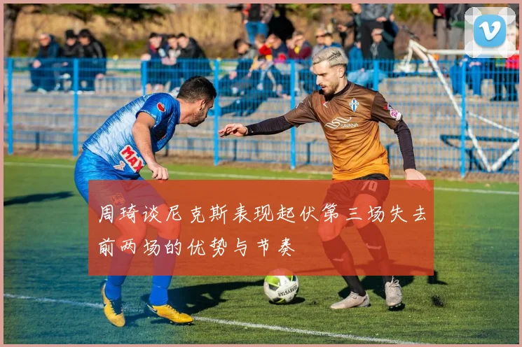 周琦谈尼克斯表现起伏第三场失去前两场的优势与节奏