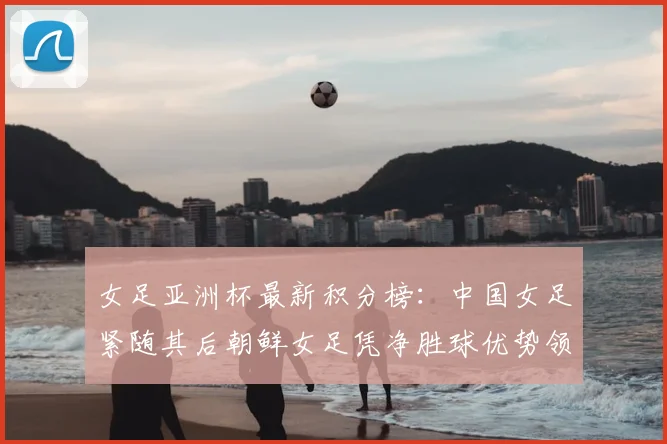 女足亚洲杯最新积分榜:中国女足紧随其后朝鲜女足凭净胜球优势领跑