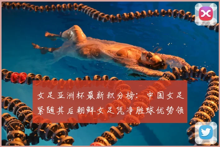 女足亚洲杯最新积分榜：中国女足紧随其后朝鲜女足凭净胜球优势领跑
