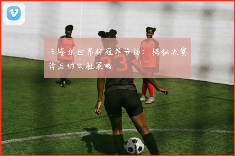 卡塔尔世界杯冠军专访：揭秘决赛背后的制胜策略
