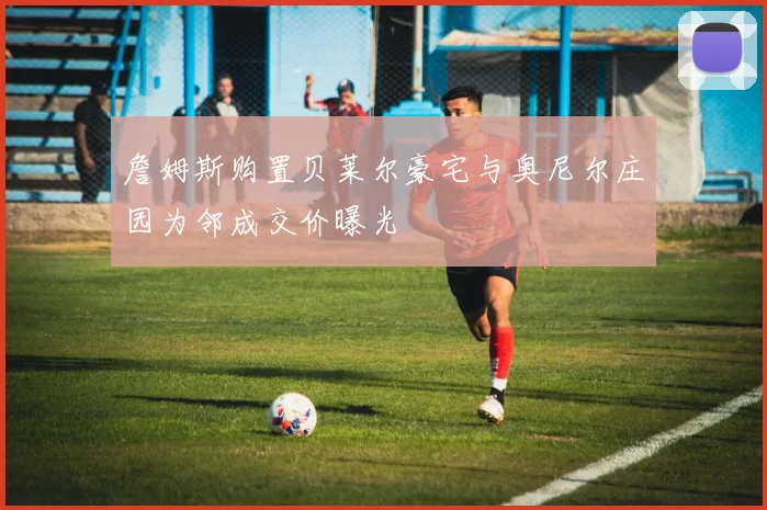詹姆斯购置贝莱尔豪宅与奥尼尔庄园为邻成交价曝光