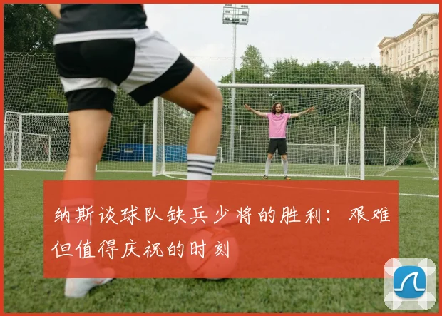 纳斯谈球队缺兵少将的胜利：艰难但值得庆祝的时刻