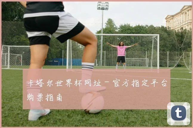 卡塔尔世界杯网址 - 官方指定平台购票指南