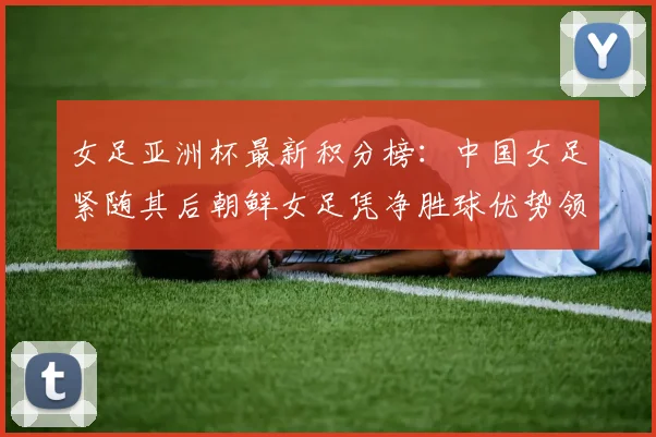 女足亚洲杯最新积分榜：中国女足紧随其后朝鲜女足凭净胜球优势领跑