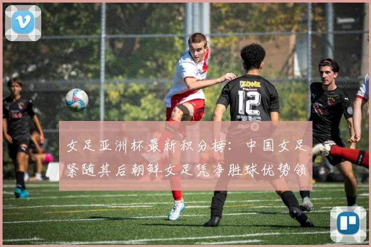 女足亚洲杯最新积分榜:中国女足紧随其后朝鲜女足凭净胜球优势领跑