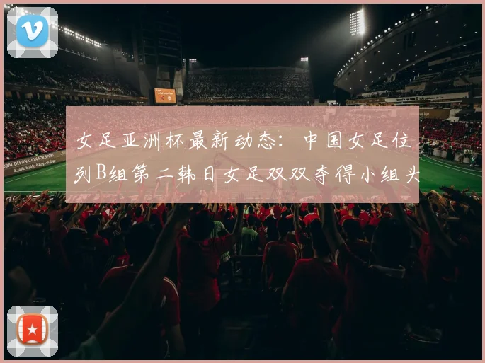 女足亚洲杯最新动态:中国女足位列B组第二韩日女足双双夺得小组头名