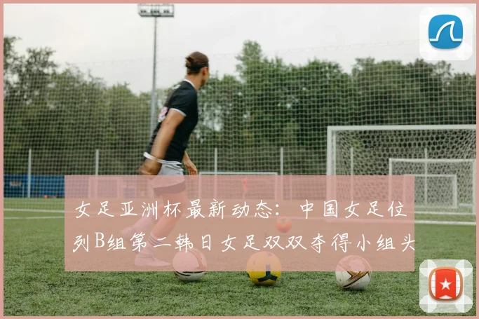 女足亚洲杯最新动态：中国女足位列B组第二韩日女足双双夺得小组头名