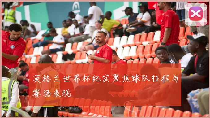 英格兰世界杯纪实聚焦球队征程与赛场表现