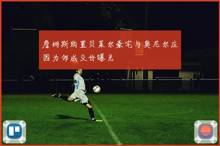詹姆斯购置贝莱尔豪宅与奥尼尔庄园为邻成交价曝光