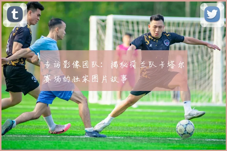 专访影像团队：揭秘荷兰队卡塔尔赛场的独家图片故事