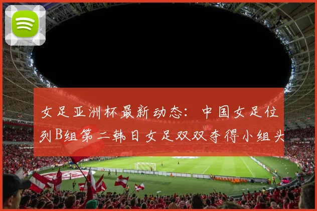 女足亚洲杯最新动态：中国女足位列B组第二韩日女足双双夺得小组头名