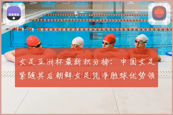 女足亚洲杯最新积分榜：中国女足紧随其后朝鲜女足凭净胜球优势领跑