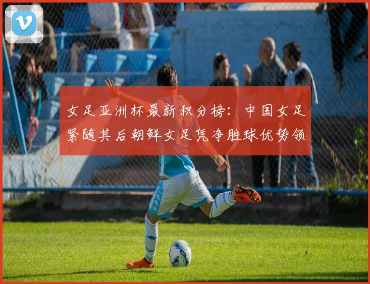 女足亚洲杯最新积分榜：中国女足紧随其后朝鲜女足凭净胜球优势领跑