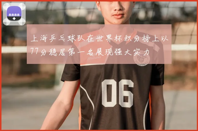 上海乒乓球队在世界杯积分榜上以77分稳居第一名展现强大实力