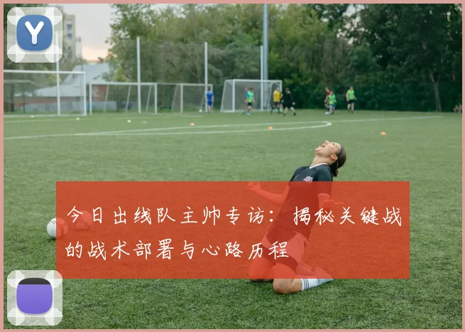 今日出线队主帅专访：揭秘关键战的战术部署与心路历程