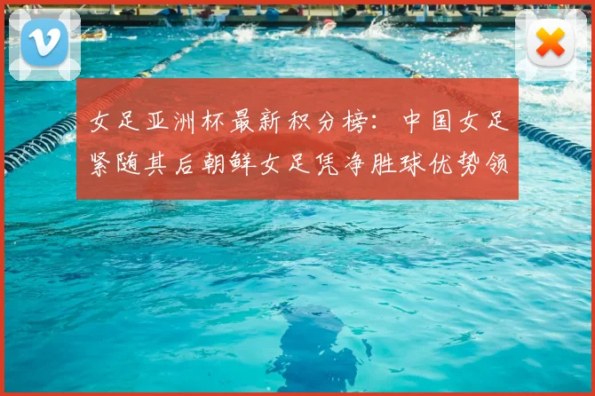 女足亚洲杯最新积分榜:中国女足紧随其后朝鲜女足凭净胜球优势领跑