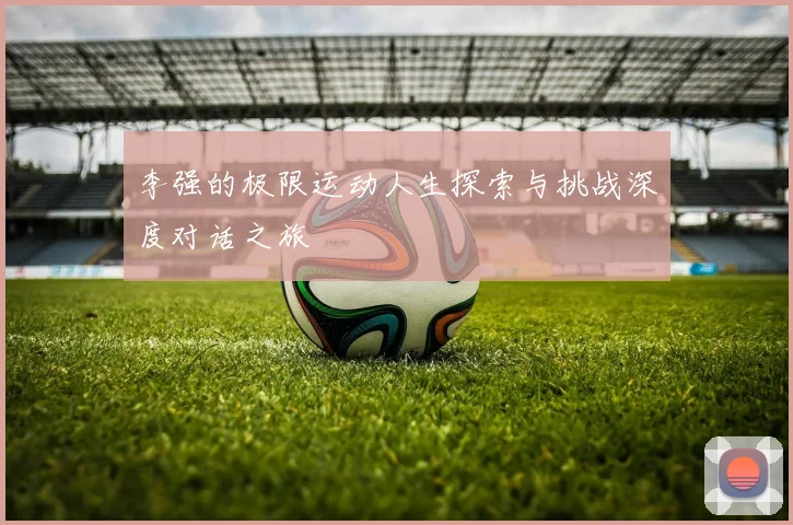 李强的极限运动人生探索与挑战深度对话之旅