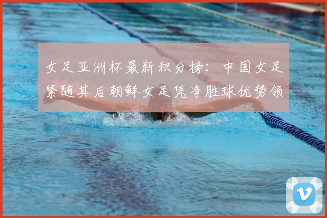 女足亚洲杯最新积分榜:中国女足紧随其后朝鲜女足凭净胜球优势领跑