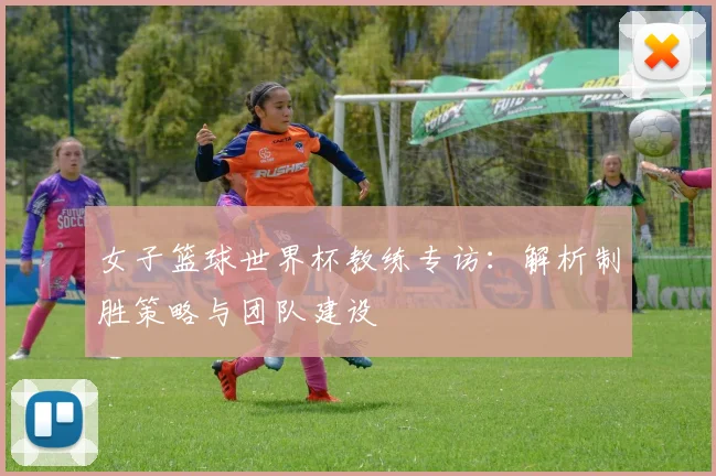 女子篮球世界杯教练专访:解析制胜策略与团队建设