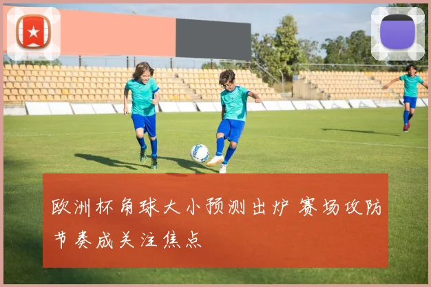 欧洲杯角球大小预测出炉 赛场攻防节奏成关注焦点