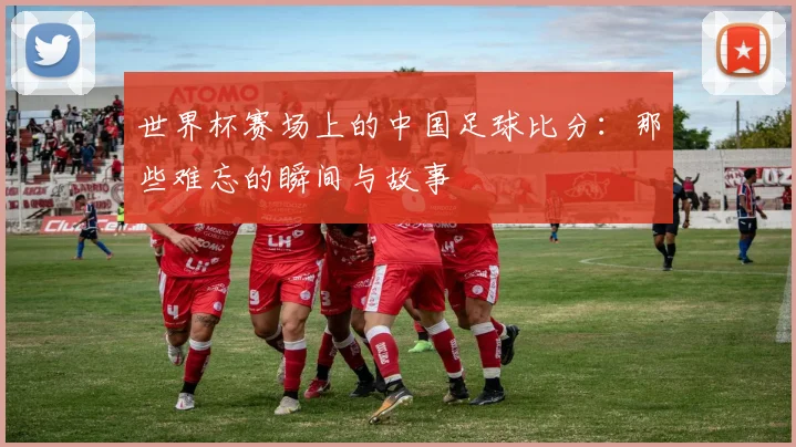 世界杯赛场上的中国足球比分：那些难忘的瞬间与故事