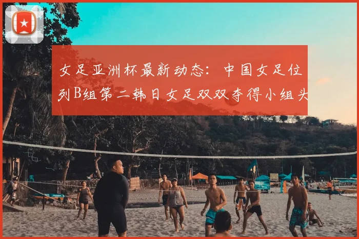 女足亚洲杯最新动态:中国女足位列B组第二韩日女足双双夺得小组头名