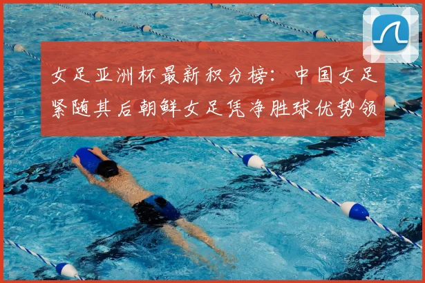 女足亚洲杯最新积分榜：中国女足紧随其后朝鲜女足凭净胜球优势领跑